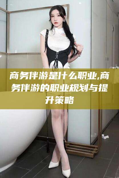 云梦商务伴游是什么职业,商务伴游的职业规划与提升策略