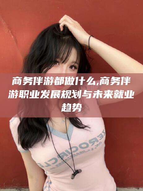云梦商务伴游都做什么,商务伴游职业发展规划与未来就业趋势