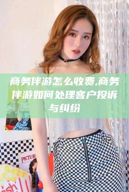 云梦商务伴游怎么收费,商务伴游如何处理客户投诉与纠纷