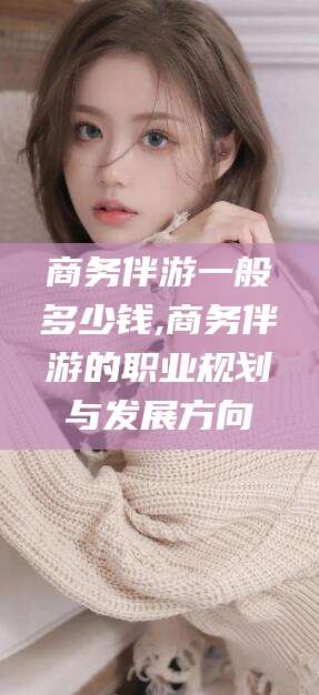 云梦商务伴游一般多少钱,商务伴游的职业规划与发展方向