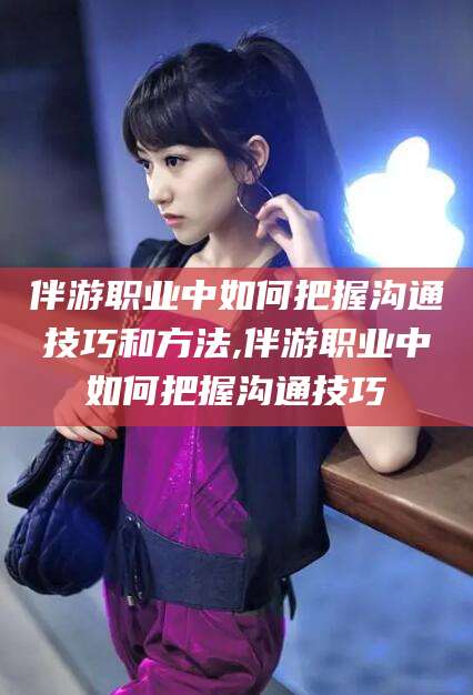 云梦伴游职业中如何把握沟通技巧和方法,伴游职业中如何把握沟通技巧