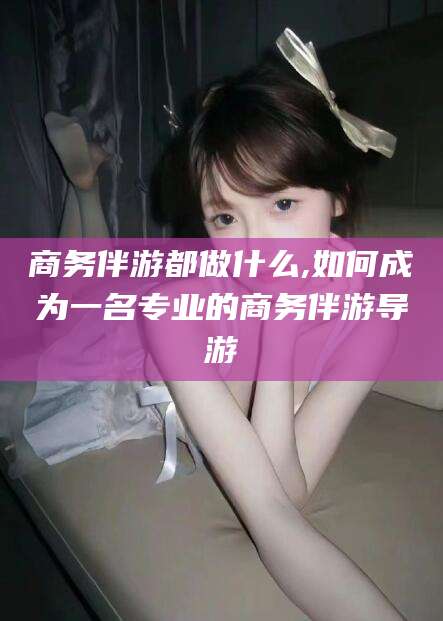 云梦商务伴游都做什么,如何成为一名专业的商务伴游导游