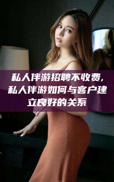 云梦私人伴游招聘不收费,私人伴游如何与客户建立良好的关系