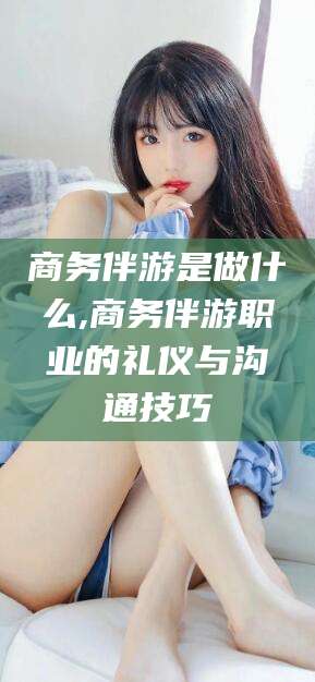 云梦商务伴游是做什么,商务伴游职业的礼仪与沟通技巧