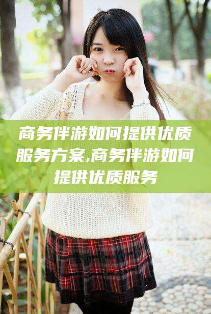 云梦商务伴游如何提供优质服务方案,商务伴游如何提供优质服务