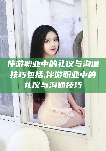 云梦伴游职业中的礼仪与沟通技巧包括,伴游职业中的礼仪与沟通技巧