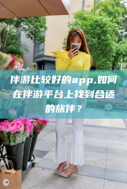 云梦伴游比较好的app,如何在伴游平台上找到合适的旅伴？