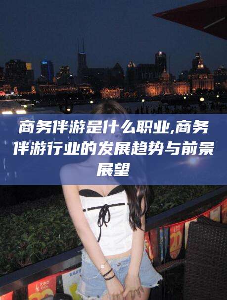 云梦商务伴游是什么职业,商务伴游行业的发展趋势与前景展望