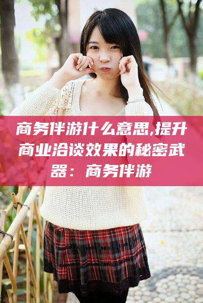 云梦商务伴游什么意思,提升商业洽谈效果的秘密武器：商务伴游