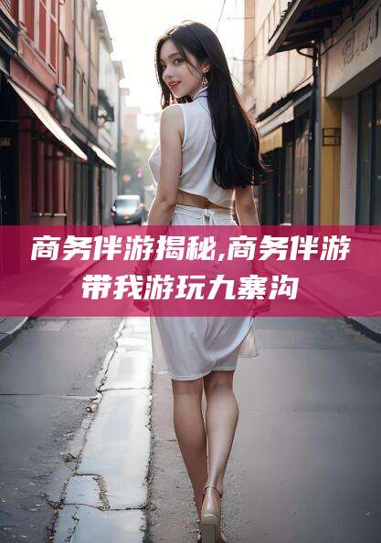 云梦商务伴游揭秘,商务伴游带我游玩九寨沟