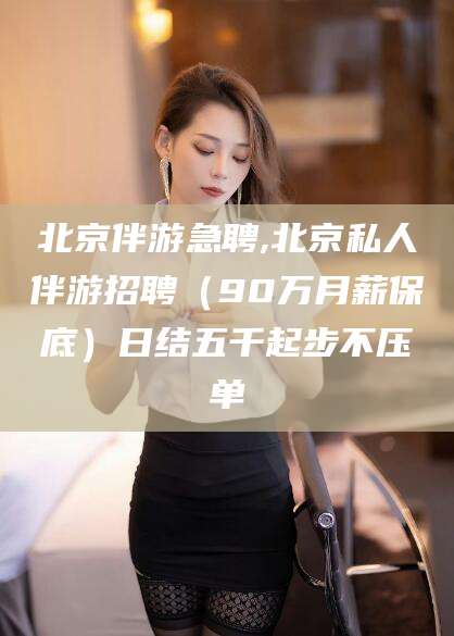 云梦北京伴游急聘,北京私人伴游招聘（90万月薪保底）日结五千起步不压单