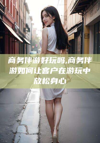 云梦商务伴游好玩吗,商务伴游如何让客户在游玩中放松身心