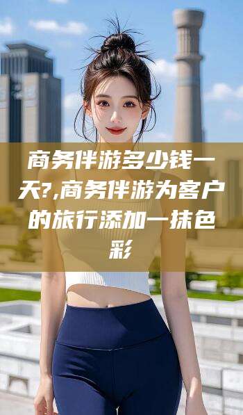 云梦商务伴游多少钱一天?,商务伴游为客户的旅行添加一抹色彩
