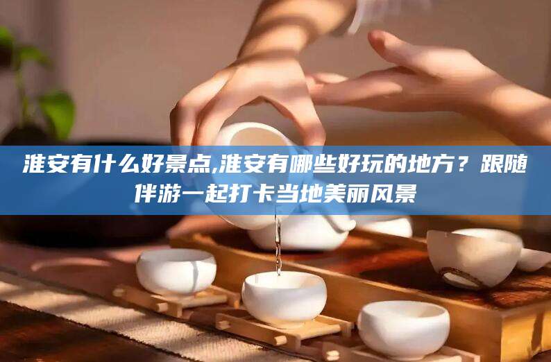 云梦淮安有什么好景点,淮安有哪些好玩的地方？跟随伴游一起打卡当地美丽风景