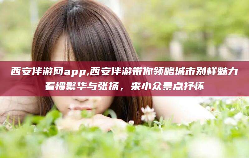 云梦西安伴游网app,西安伴游带你领略城市别样魅力看惯繁华与张扬，来小众景点抒怀