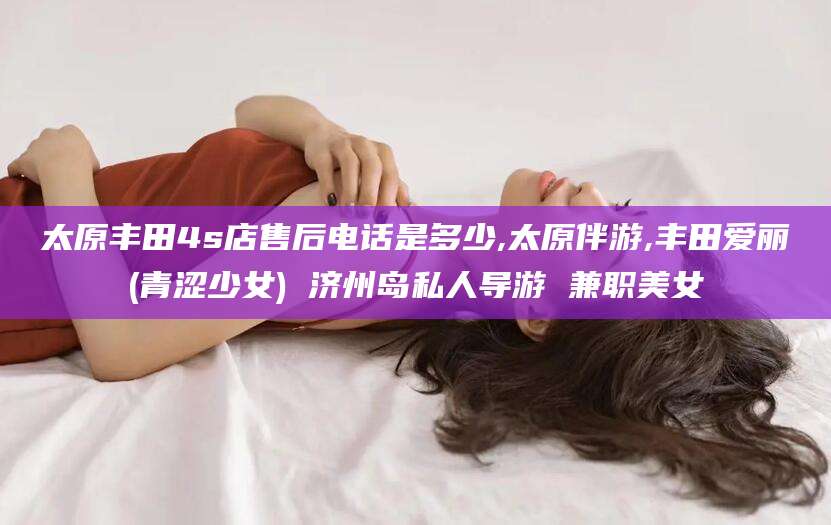 云梦太原丰田4s店售后电话是多少,太原伴游,丰田爱丽(青涩少女) 济州岛私人导游 兼职美女