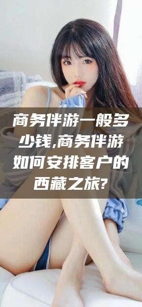 云梦商务伴游一般多少钱,商务伴游如何安排客户的西藏之旅?