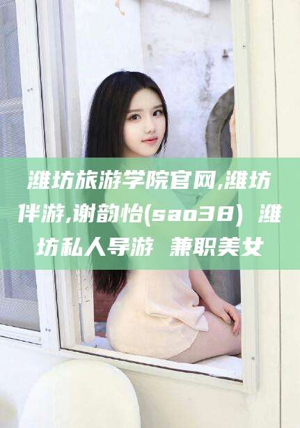 云梦潍坊旅游学院官网,潍坊伴游,谢韵怡(sao38) 潍坊私人导游 兼职美女