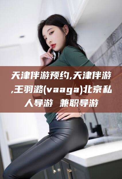 云梦天津伴游预约,天津伴游,王羽潞(vaaga)北京私人导游 兼职导游