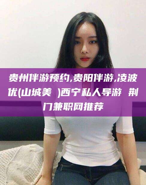 云梦贵州伴游预约,贵阳伴游,凌波优(山城美姫)西宁私人导游 荆门兼职网推荐