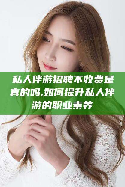 云梦私人伴游招聘不收费是真的吗,如何提升私人伴游的职业素养