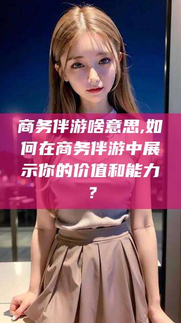 云梦商务伴游啥意思,如何在商务伴游中展示你的价值和能力？