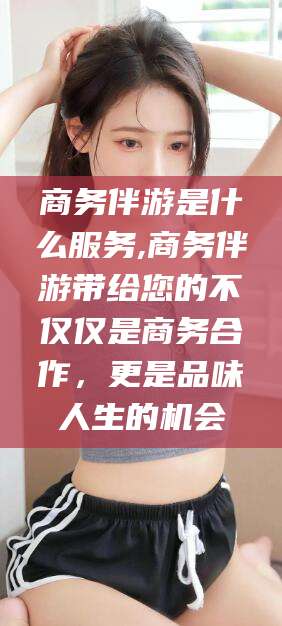 云梦商务伴游是什么服务,商务伴游带给您的不仅仅是商务合作，更是品味人生的机会