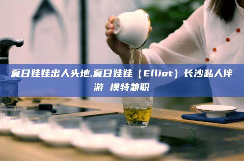 云梦夏日娃娃出人头地,夏日娃娃（Elliot）长沙私人伴游 模特兼职
