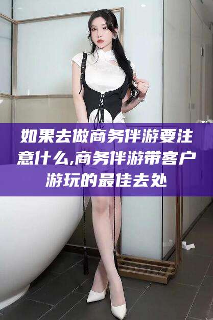 云梦如果去做商务伴游要注意什么,商务伴游带客户游玩的最佳去处