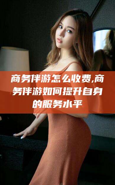 云梦商务伴游怎么收费,商务伴游如何提升自身的服务水平